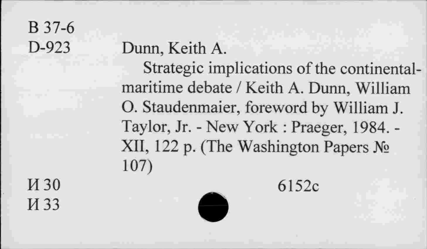 ﻿B 37-6 D-923
Dunn, Keith A.
Strategie implications of the continental-maritime debate / Keith A. Dunn, William O. Staudenmaier, foreword by William J. Taylor, Jr. - New York : Praeger, 1984. -XII, 122 p. (The Washington Papers № 107)
M30
H33
6152c